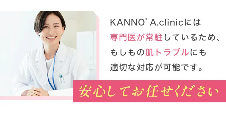 KANNO’A.clinicには専門医が常駐しているため、もしもの肌トラブルにも適切な対応が可能です。安心してお任せください